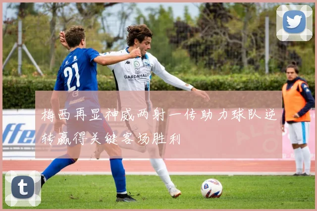 梅西再显神威两射一传助力球队逆转赢得关键客场胜利