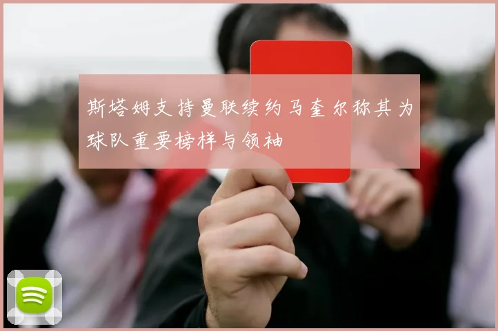 斯塔姆支持曼联续约马奎尔称其为球队重要榜样与领袖