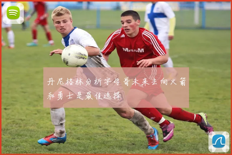 丹尼格林分析字母哥未来去向火箭和勇士是最佳选择