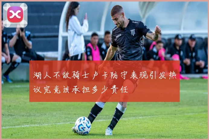 湖人不敌骑士卢卡防守表现引发热议究竟该承担多少责任