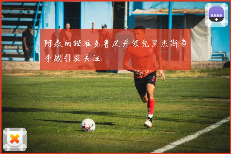 阿森纳瞄准克鲁皮并领先罗杰斯争夺战引发关注