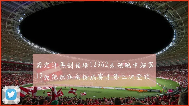 周定洋再创佳绩12962米领跑中超第12轮跑动距离榜成赛季第三次登顶