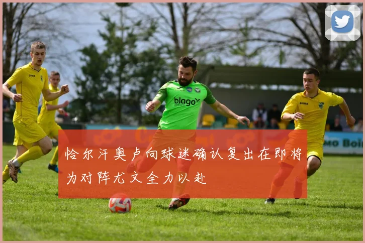 恰尔汗奥卢向球迷确认复出在即将为对阵尤文全力以赴