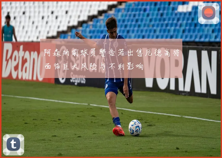 阿森纳前球员警告若出售厄德高将面临巨大风险与不利影响