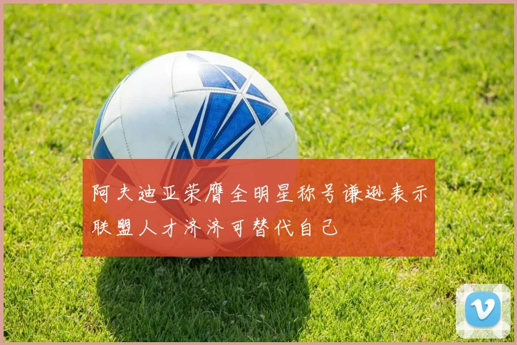 阿夫迪亚荣膺全明星称号谦逊表示联盟人才济济可替代自己