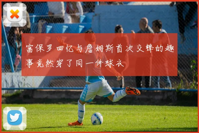 富保罗回忆与詹姆斯首次交锋的趣事竟然穿了同一件球衣