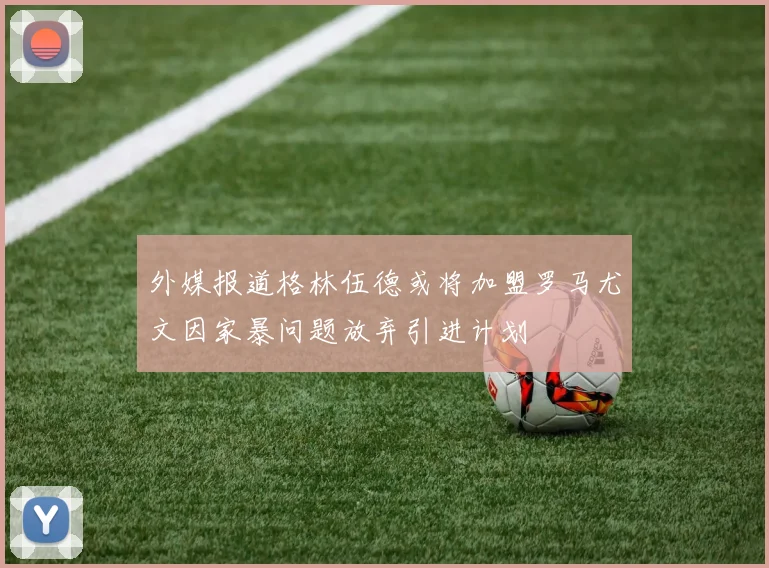 外媒报道格林伍德或将加盟罗马尤文因家暴问题放弃引进计划