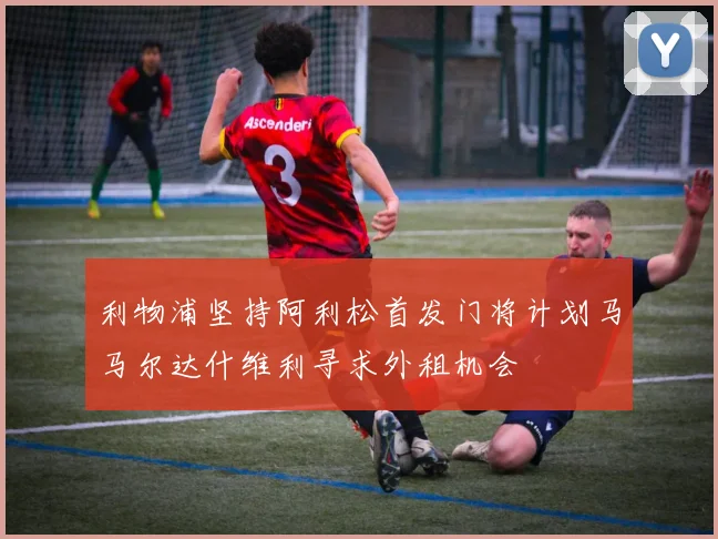 利物浦坚持阿利松首发门将计划马马尔达什维利寻求外租机会