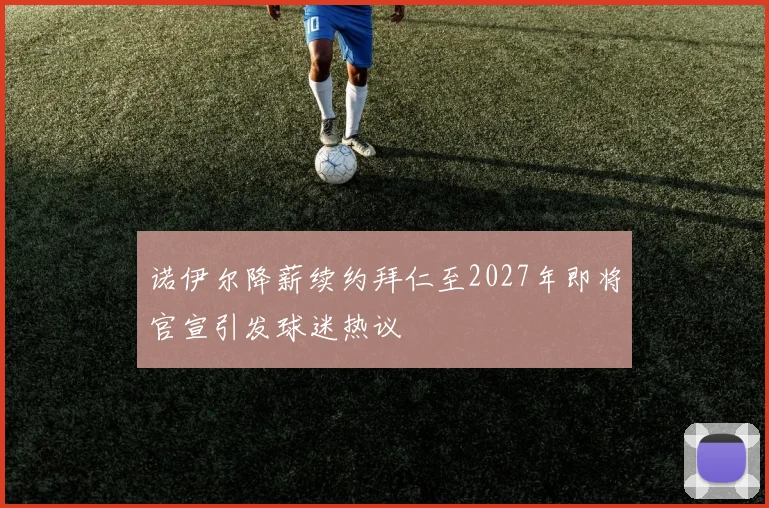诺伊尔降薪续约拜仁至2027年即将官宣引发球迷热议