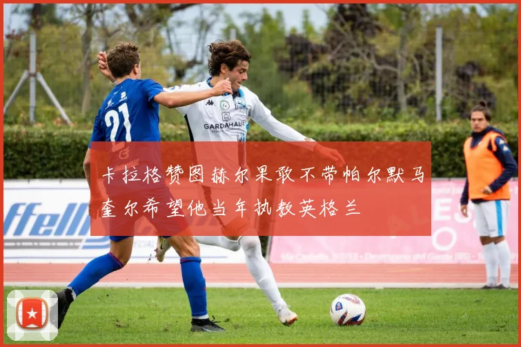 卡拉格赞图赫尔果敢不带帕尔默马奎尔希望他当年执教英格兰