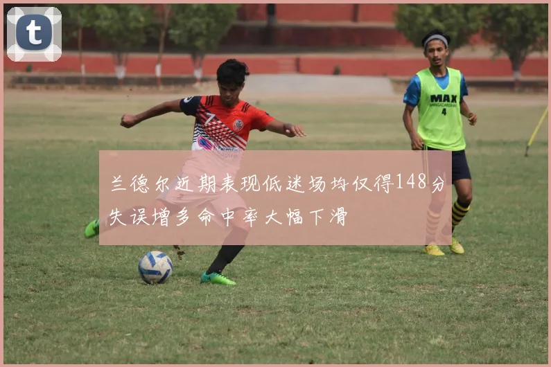 兰德尔近期表现低迷场均仅得148分失误增多命中率大幅下滑