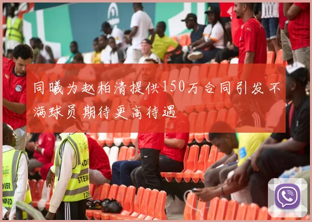 同曦为赵柏清提供150万合同引发不满球员期待更高待遇