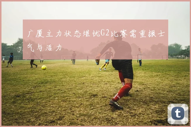 广厦主力状态堪忧G2比赛需重振士气与活力