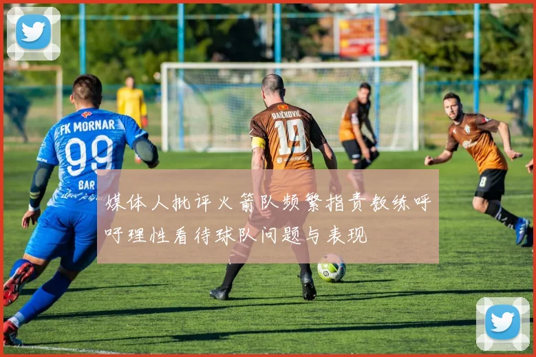 媒体人批评火箭队频繁指责教练呼吁理性看待球队问题与表现