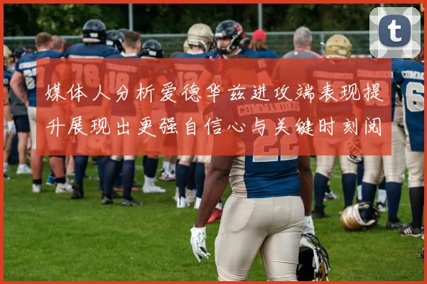 媒体人分析爱德华兹进攻端表现提升展现出更强自信心与关键时刻阅读能力
