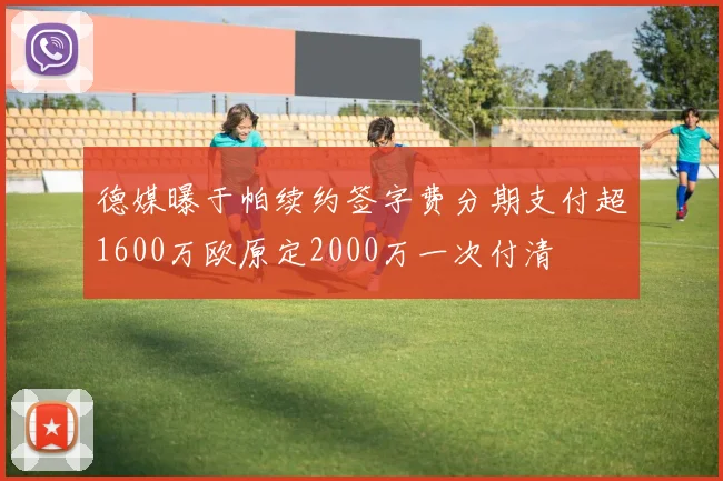 德媒曝于帕续约签字费分期支付超1600万欧原定2000万一次付清