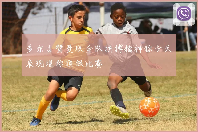 多尔古赞曼联全队拼搏精神称今天表现堪称顶级比赛