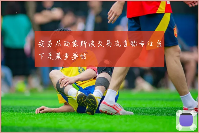 安芬尼西蒙斯谈交易流言称专注当下是最重要的