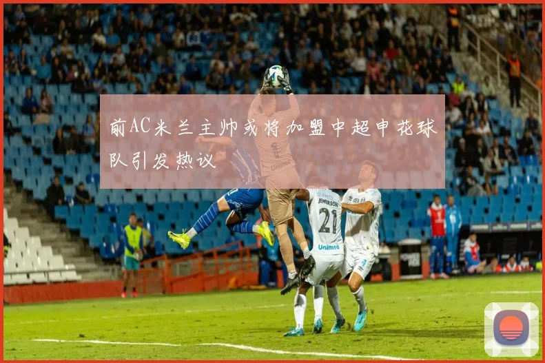 前AC米兰主帅或将加盟中超申花球队引发热议