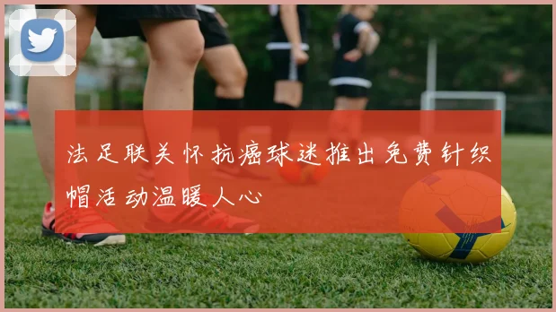 法足联关怀抗癌球迷推出免费针织帽活动温暖人心