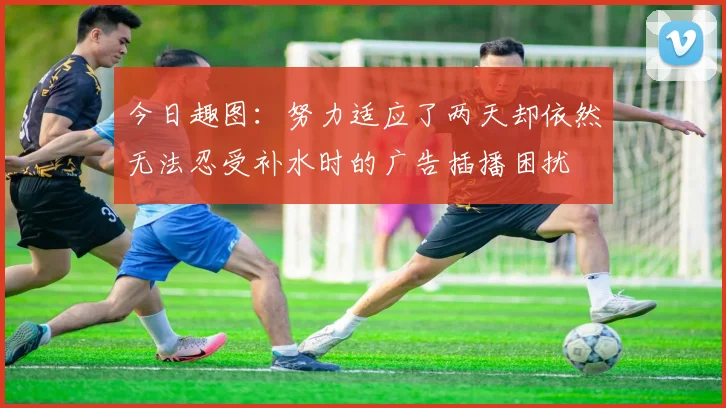 今日趣图：努力适应了两天却依然无法忍受补水时的广告插播困扰