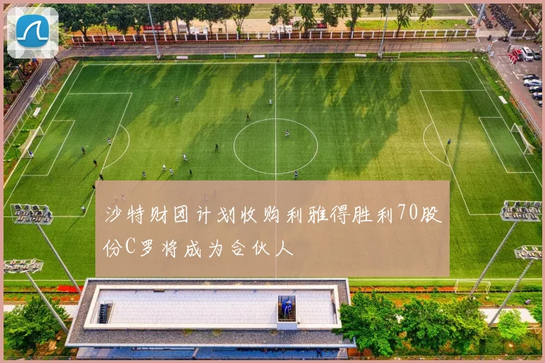沙特财团计划收购利雅得胜利70股份C罗将成为合伙人