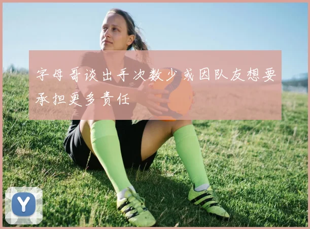 字母哥谈出手次数少或因队友想要承担更多责任