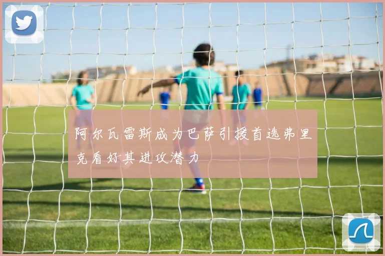 阿尔瓦雷斯成为巴萨引援首选弗里克看好其进攻潜力