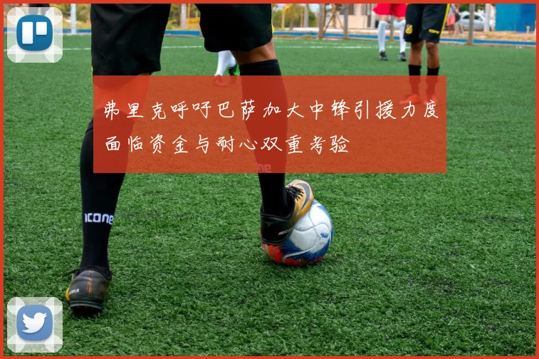 弗里克呼吁巴萨加大中锋引援力度面临资金与耐心双重考验