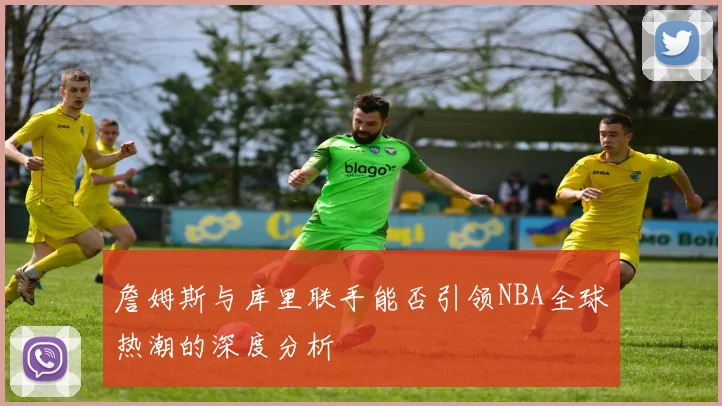 詹姆斯与库里联手能否引领NBA全球热潮的深度分析