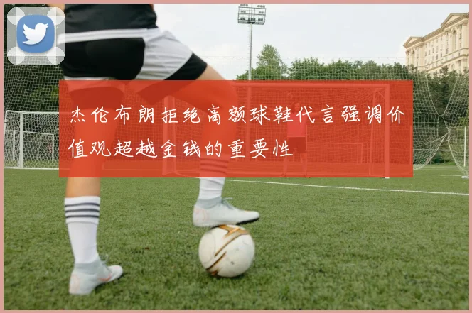 杰伦布朗拒绝高额球鞋代言强调价值观超越金钱的重要性