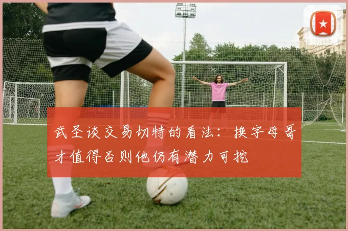 武圣谈交易切特的看法：换字母哥才值得否则他仍有潜力可挖