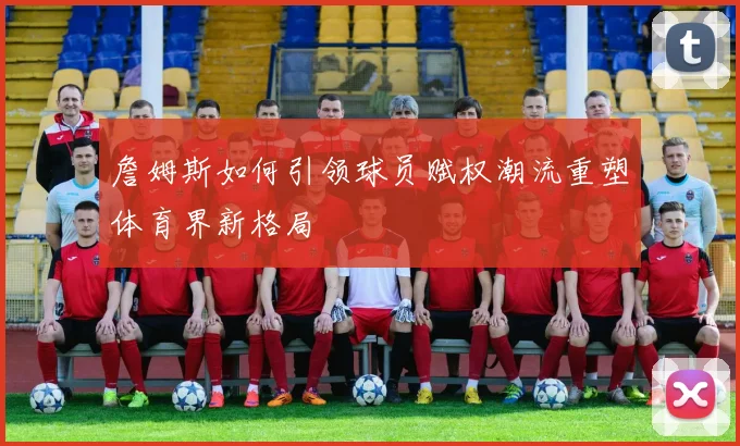 詹姆斯如何引领球员赋权潮流重塑体育界新格局