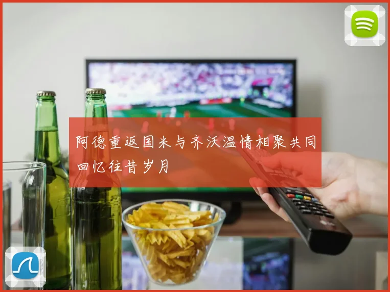 阿德重返国米与齐沃温情相聚共同回忆往昔岁月